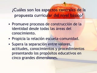 ¿Cuáles son los aspectos centrales de la
   propuesta curricular del nivel básico?
• Promueve procesos de construcción de la
  identidad desde todas las áreas del
  conocimiento.
• Propicia la relación escuela-comunidad.
• Supera la separación entre valores,
  actitudes, conocimientos y procedimientos
  presentando los propósitos educativos en
  cinco grandes dimensiones.
 