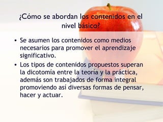 ¿Cómo se abordan los contenidos en el
             nivel básico?
• Se asumen los contenidos como medios
  necesarios para promover el aprendizaje
  significativo.
• Los tipos de contenidos propuestos superan
  la dicotomía entre la teoría y la práctica,
  además son trabajados de forma integral
  promoviendo así diversas formas de pensar,
  hacer y actuar.
 