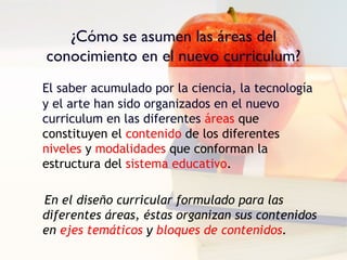 ¿Cómo se asumen las áreas del
conocimiento en el nuevo curriculum?
El saber acumulado por la ciencia, la tecnología
y el arte han sido organizados en el nuevo
curriculum en las diferentes áreas que
constituyen el contenido de los diferentes
niveles y modalidades que conforman la
estructura del sistema educativo.

En el diseño curricular formulado para las
diferentes áreas, éstas organizan sus contenidos
en ejes temáticos y bloques de contenidos.
 