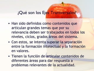 ¿Qué son los Ejes Transversales?

• Han sido definidos como contenidos que
  articulan grandes temas que por su
  relevancia deben ser trabajados en todos los
  niveles, ciclos, grados áreas del sistema.
• Con estos, se intenta superar la separación
  entre la formación intelectual y la formación
  en valores.
• Tienen la función de articular contenidos de
  diferentes áreas para dar respuesta a
  problemas relevantes de la actualidad.
 