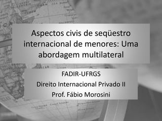 Aspectos civis de seqüestro
internacional de menores: Uma
    abordagem multilateral

            FADIR-UFRGS
   Direito Internacional Privado II
         Prof. Fábio Morosini
 