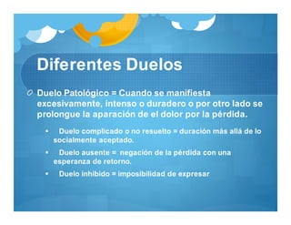 Diferentes Duelos
Duelo Patológico = Cuando se manifiesta
excesivamente, intenso o duradero o por otro lado se
prolongue la aparación de el dolor por la pérdida.
 Duelo complicado o no resuelto = duración más allá de lo
socialmente aceptado.
 Duelo ausente = negación de la pérdida con una
esperanza de retorno.
 Duelo inhibido = imposibilidad de expresar
 