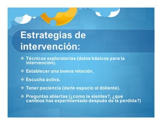 Estrategias de
intervención:
 Técnicas exploratorias (datos básicos para la
intervención).
 Establecer una buena relación.
 Escucha activa.
 Tener paciencia (darle espacio al doliente).
 Preguntas abiertas (¿como te sientes?, ¿que
cambios has experimentado después de la perdida?)
 