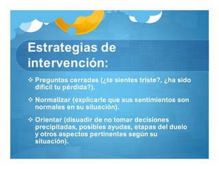 Estrategias de
intervención:
 Preguntas cerradas (¿te sientes triste?, ¿ha sido
difícil tu pérdida?).
 Normalizar (explicarle que sus sentimientos son
normales en su situación).
 Orientar (disuadir de no tomar decisiones
precipitadas, posibles ayudas, etapas del duelo
y otros aspectos pertinentes según su
situación).
 
