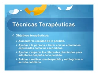 Técnicas Terapéuticas
Objetivos terapéuticos:
 Aumentar la realidad de la pérdida.
 Ayudar a la persona a tratar con las emociones
expresadas como las escondidas.
 Ayudar a superar los diferentes obstáculos para
adaptarse después de la pérdida.
 Animar a realizar una despedida y reintegrarse a
su vida cotidiana.
 