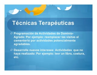 Técnicas Terapéuticas
Programación de Actividades de Dominio-
Agrado: Por ejemplo: reemplazar las visitas al
cementerio por actividades potencialmente
agradables.
Desarrolle nuevos intereses: Actividades que no
haya realizado: Por ejemplo: leer un libro, costura,
etc.
 