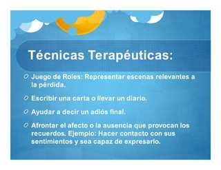Técnicas Terapéuticas:
Juego de Roles: Representar escenas relevantes a
la pérdida.
Escribir una carta o llevar un diario.
Ayudar a decir un adiós final.
Afrontar el afecto o la ausencia que provocan los
recuerdos. Ejemplo: Hacer contacto con sus
sentimientos y sea capaz de expresarlo.
 