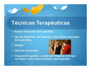 Técnicas Terapéuticas
Revivir recuerdos de la pérdida.
Uso de símbolos- Por ejemplo: traer fotos o artículos
de la pérdida.
Dibujar
Libro de recuerdos
Imaginación guiada – puede ser imaginar con ojos
cerrados o silla vacía y animar a que exprese.
 