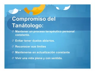 Compromiso del
Tanátologo:
Mantener un proceso terapéutico personal
constante.
Evitar tener duelos abiertos.
Reconocer sus límites
Mantenerse en actualización constante
Vivir una vida plena y con sentido.
 
