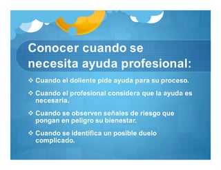 Conocer cuando se
necesita ayuda profesional:
 Cuando el doliente pide ayuda para su proceso.
 Cuando el profesional considera que la ayuda es
necesaria.
 Cuando se observen señales de riesgo que
pongan en peligro su bienestar.
 Cuando se identifica un posible duelo
complicado.
 