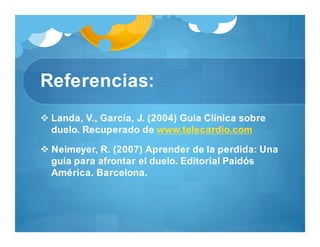 Referencias:
 Landa, V., García, J. (2004) Guía Clínica sobre
duelo. Recuperado de www.telecardio.com
 Neimeyer, R. (2007) Aprender de la perdida: Una
guía para afrontar el duelo. Editorial Paidós
América. Barcelona.
 