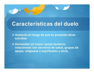Características del duelo
 Aumenta el riesgo de que se presente ideas
suicidas.
 Demandan un mayor apoyo sanitario
relacionado con servicios de salud, grupos de
apoyo, religiosos o espirituales y otros.
 