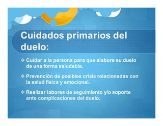 Cuidados primarios del
duelo:
 Cuidar a la persona para que elabore su duelo
de una forma saludable.
 Prevención de posibles crisis relacionadas con
la salud física y emocional.
 Realizar labores de seguimiento y/o soporte
ante complicaciones del duelo.
 