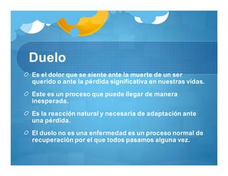 Duelo
Es el dolor que se siente ante la muerte de un ser
querido o ante la pérdida significativa en nuestras vidas.
Este es un proceso que puede llegar de manera
inesperada.
Es la reacción natural y necesaria de adaptación ante
una pérdida.
El duelo no es una enfermedad es un proceso normal de
recuperación por el que todos pasamos alguna vez.
 
