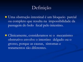 Definição Uma obstrução intestinal é um bloqueio  parcial ou completo que resulta na  impossibilidade da passagem do bolo  fecal pelo intestino.  Clinicamente, consideramos se o  mecanismo obstrutivo envolve o intestino  delgado ou o grosso, porque as causas,  sintomas e tratamentos são diferentes. 