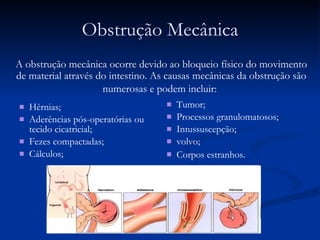Obstrução Mecânica Hérnias; Aderências pós-operatórias ou tecido cicatricial;  Fezes compactadas; Cálculos; Tumor; Processos granulomatosos;  Intussuscepção;  volvo; Corpos estranhos . A obstrução mecânica ocorre devido ao bloqueio físico do movimento de material através do intestino. As causas mecânicas da obstrução são numerosas e podem incluir:   