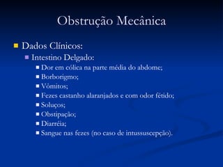 Obstrução Mecânica Dados Clínicos: Intestino Delgado:  Dor em cólica na parte média do abdome;  Borborigmo; Vômitos; Fezes castanho alaranjados e com odor fétido; Soluços; Obstipação; Diarréia; Sangue nas fezes (no caso de intussuscepção) ‏ . 