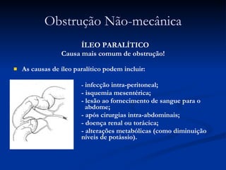 Obstrução Não-mecânica ÍLEO PARALÍTICO Causa mais comum de obstrução! As causas de íleo paralítico podem incluir:  -  infecção intra-peritoneal; - isquemia mesentérica;  - lesão ao fornecimento de sangue para o    abdome;  - após cirurgias intra-abdominais; - doença renal ou torácica;  - alterações metabólicas (como diminuição dos  níveis de potássio).  