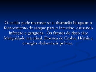 O tecido pode necrosar se a obstrução bloquear o fornecimento de sangue para o intestino, causando infecção e gangrena.  Os fatores de risco são: Malignidade intestinal, Doença de Crohn, Hérnia e cirurgias abdominais prévias.  