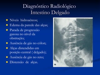 Diagnóstico Radiológico  Intestino Delgado Níveis  hidroaéreos; Edema da parede das alças; Parada de progressão gasosa no nível da obstrução; Ausência de gás no cólon; Alças distendidas em posição central ( delgado); Ausência de gás no reto; Distensão  de  alças. 