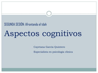 SEGUNDA SESIÓN: Afrontando el tdah

Aspectos cognitivos
                       Cayetana García Quintero

                       Especialista en psicología clínica
 