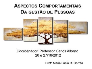 ASPECTOS COMPORTAMENTAIS
  DA GESTÃO DE PESSOAS




Coordenador: Professor Carlos Alberto
         20 e 27/10/2012

                 Profª Maria Lúcia R. Corrêa
 