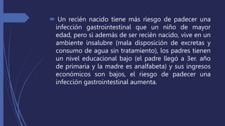  Un recién nacido tiene más riesgo de padecer una
infección gastrointestinal que un niño de mayor
edad, pero si además de ser recién nacido, vive en un
ambiente insalubre (mala disposición de excretas y
consumo de agua sin tratamiento), los padres tienen
un nivel educacional bajo (el padre llegó a 3er. año
de primaria y la madre es analfabeta) y sus ingresos
económicos son bajos, el riesgo de padecer una
infección gastrointestinal aumenta.
 