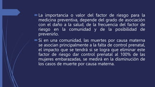 La importancia o valor del factor de riesgo para la
medicina preventiva, depende del grado de asociación
con el daño a la salud, de la frecuencia del factor de
riesgo en la comunidad y de la posibilidad de
prevenirlo.
Si en una comunidad, las muertes por causa materna
se asocian principalmente a la falta de control prenatal,
el impacto que se tendrá si se logra que eliminar este
factor de riesgo dar control prenatal al 100% de las
mujeres embarazadas, se medirá en la disminución de
los casos de muerte por causa materna.
 