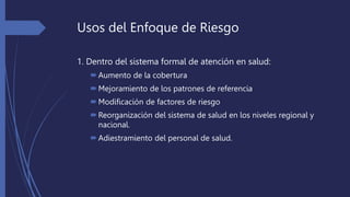 Usos del Enfoque de Riesgo
1. Dentro del sistema formal de atención en salud:
Aumento de la cobertura
Mejoramiento de los patrones de referencia
Modificación de factores de riesgo
Reorganización del sistema de salud en los niveles regional y
nacional.
Adiestramiento del personal de salud.
 