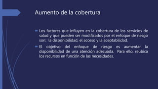 Aumento de la cobertura
 Los factores que influyen en la cobertura de los servicios de
salud y que pueden ser modificados por el enfoque de riesgo
son: la disponibilidad, el acceso y la aceptabilidad.
 El objetivo del enfoque de riesgo es aumentar la
disponibilidad de una atención adecuada. Para ello, reubica
los recursos en función de las necesidades.
 