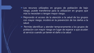  Los recursos utilizados en grupos de población de bajo
riesgo, puede transferirse para la utilización en grupos que
más lo necesiten o tengan mayor riesgo.
 Mejorando el acceso de la atención a la salud de los grupos
con mayor riesgo, incidirá en la prevención de los daños a la
salud.
 Permite identificar y atender tempranamente a los grupos de
población con mayor riesgo en lugar de esperar a que acudan
al servicio cuando ya tienen el daño a la salud
 