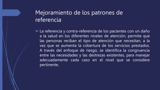 Mejoramiento de los patrones de
referencia
 La referencia y contra-referencia de los pacientes con un daño
a la salud en los diferentes niveles de atención, permite que
las personas reciban el tipo de atención que necesitan, a la
vez que se aumenta la cobertura de los servicios prestados.
A través del enfoque de riesgo, se identifica la congruencia
entre las necesidades y las destrezas existentes, para manejar
adecuadamente cada caso en el nivel que se considere
pertinente.
 