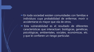 En toda sociedad existen comunidades con familias e
individuos cuya probabilidad de enfermar, morir o
accidentarse es mayor que ola de otros.
 Esta vulnerabilidad es el resultado de diferentes
características que interactúan: biológicas, genéticas,
psicológicas, ambientales, sociales, económicas, etc.
y que le confieren un riesgo particular.
 