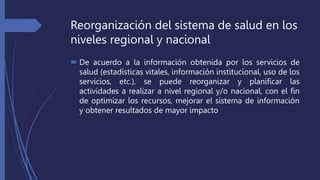 Reorganización del sistema de salud en los
niveles regional y nacional
 De acuerdo a la información obtenida por los servicios de
salud (estadísticas vitales, información institucional, uso de los
servicios, etc.), se puede reorganizar y planificar las
actividades a realizar a nivel regional y/o nacional, con el fin
de optimizar los recursos, mejorar el sistema de información
y obtener resultados de mayor impacto
 
