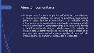 Atención comunitaria
 Es importante fomentar la participación de la comunidad en
el control de los factores de riesgo de acuerdo a su prioridad
para la salud familiar y comunitaria. La difusión de la
información sobre la naturaleza y grado de relación que existe
entre el ambiente, el comportamiento y la salud de la familia
y la información de riesgo, debidamente interpretada, se
utilizan para la demostración de relaciones causa-efecto en el
proceso salud-enfermedad y puede ayudar al desarrollo de
intervenciones comunitarias adecuadas a la realidad.
 