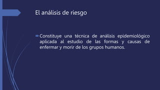 El análisis de riesgo
Constituye una técnica de análisis epidemiológico
aplicada al estudio de las formas y causas de
enfermar y morir de los grupos humanos.
 