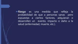 Riesgo es una medida que refleja la
probabilidad de que a personas sanas pero
expuestas a ciertos factores, adquieran o
desarrollen un evento, impacto o daño a la
salud (enfermedad, muerte, etc.).
 
