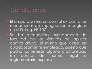  El amparo sí será un control ex post a los
  mecanismos de impugnación recogidos
  en el D. Leg. N° 1071.
 Se ha reconocido expresamente la
  facultad de los árbitros de aplicar
  control difuso, el mismo que debe ser
  cuidadosamente empleado, puesto que
  podría cometerse alguna arbitrariedad
  en    contra     de    norma    legal    o
  reglamentaria expresa.
 