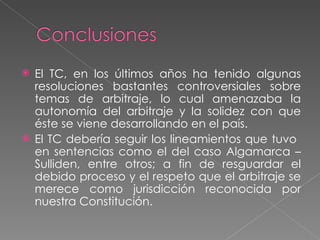  El TC, en los últimos años ha tenido algunas
  resoluciones bastantes controversiales sobre
  temas de arbitraje, lo cual amenazaba la
  autonomía del arbitraje y la solidez con que
  éste se viene desarrollando en el país.
 El TC debería seguir los lineamientos que tuvo
  en sentencias como el del caso Algamarca –
  Sulliden, entre otros; a fin de resguardar el
  debido proceso y el respeto que el arbitraje se
  merece como jurisdicción reconocida por
  nuestra Constitución.
 