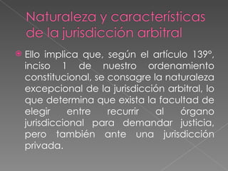    Ello implica que, según el artículo 139°,
    inciso 1 de nuestro ordenamiento
    constitucional, se consagre la naturaleza
    excepcional de la jurisdicción arbitral, lo
    que determina que exista la facultad de
    elegir     entre   recurrir  al   órgano
    jurisdiccional para demandar justicia,
    pero también ante una jurisdicción
    privada.
 