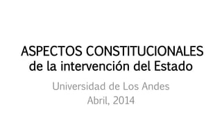 ASPECTOS CONSTITUCIONALES
de la intervención del Estado
Universidad de Los Andes
Abril, 2014
 