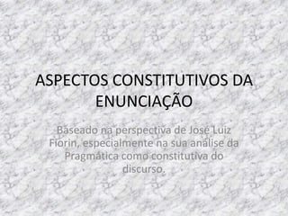 ASPECTOS CONSTITUTIVOS DA
ENUNCIAÇÃO
Baseado na perspectiva de José Luiz
Fiorin, especialmente na sua análise da
Pragmática como constitutiva do
discurso.

 