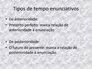 Tipos de tempo enunciativos
• De anterioridade:
• Pretérito perfeito: marca relação de
anterioridade à enunciação

• De posterioridade:
• O futuro do presente: marca a relação de
posterioridade à enunciação.

 