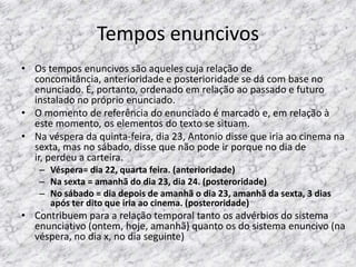 Tempos enuncivos
• Os tempos enuncivos são aqueles cuja relação de
concomitância, anterioridade e posterioridade se dá com base no
enunciado. É, portanto, ordenado em relação ao passado e futuro
instalado no próprio enunciado.
• O momento de referência do enunciado é marcado e, em relação à
este momento, os elementos do texto se situam.
• Na véspera da quinta-feira, dia 23, Antonio disse que iria ao cinema na
sexta, mas no sábado, disse que não pode ir porque no dia de
ir, perdeu a carteira.
– Véspera= dia 22, quarta feira. (anterioridade)
– Na sexta = amanhã do dia 23, dia 24. (posteroridade)
– No sábado = dia depois de amanhã o dia 23, amanhã da sexta, 3 dias
após ter dito que iria ao cinema. (posteroridade)

• Contribuem para a relação temporal tanto os advérbios do sistema
enunciativo (ontem, hoje, amanhã) quanto os do sistema enuncivo (na
véspera, no dia x, no dia seguinte)

 