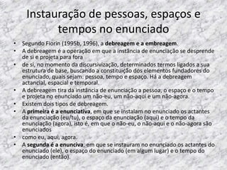 Instauração de pessoas, espaços e
tempos no enunciado
• Segundo Fiorin (1995b, 1996), a debreagem e a embreagem.
• A debreagem é a operação em que a instância de enunciação se desprende
de si e projeta para fora
• de si, no momento da discursivização, determinados termos ligados a sua
estrutura de base, buscando a constituição dos elementos fundadores do
enunciado, quais sejam: pessoa, tempo e espaço. Há a debreagem
actancial, espacial e temporal.
• A debreagem tira da instância de enunciação a pessoa, o espaço e o tempo
e projeta no enunciado um não-eu, um não-aqui e um não-agora.
• Existem dois tipos de debreagem.
• A primeira é a enunciativa, em que se instalam no enunciado os actantes
da enunciação (eu/tu), o espaço da enunciação (aqui) e o tempo da
enunciação (agora), isto é, em que o não-eu, o não-aqui e o não-agora são
enunciados
• como eu, aqui, agora.
• A segunda é a enunciva, em que se instauram no enunciado os actantes do
enunciado (ele), o espaço do enunciado (em algum lugar) e o tempo do
enunciado (então).

 