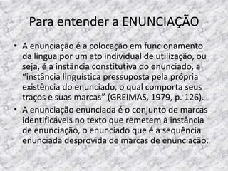 Para entender a ENUNCIAÇÃO
• A enunciação é a colocação em funcionamento
da língua por um ato individual de utilização, ou
seja, é a instância constitutiva do enunciado, a
“instância linguística pressuposta pela própria
existência do enunciado, o qual comporta seus
traços e suas marcas” (GREIMAS, 1979, p. 126).
• A enunciação enunciada é o conjunto de marcas
identificáveis no texto que remetem à instância
de enunciação, o enunciado que é a sequência
enunciada desprovida de marcas de enunciação.

 