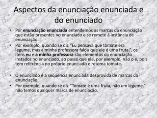 Aspectos da enunciação enunciada e
do enunciado
• Por enunciação enunciada entendemos as marcas da enunciação
que estão presentes no enunciado e se remete à instância de
enunciação.
• Por exemplo, quando se diz “Eu pensava que tomate era
legume, mas a minha professora falou que ele é uma fruta.”, os
itens eu e a minha professora são elementos da enunciação
instados no enunciado, ao passo que ele, por exemplo, não o é, pois
tem referência no próprio enunciado e retoma tomate.
• O enunciado é a sequencia enunciada desprovida de marcas da
enunciação.
• Por exemplo, quando se diz “Tomate é uma fruta, não um legume.”
não temos qualquer marca de enunciação.

 