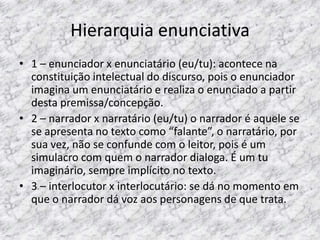 Hierarquia enunciativa
• 1 – enunciador x enunciatário (eu/tu): acontece na
constituição intelectual do discurso, pois o enunciador
imagina um enunciatário e realiza o enunciado a partir
desta premissa/concepção.
• 2 – narrador x narratário (eu/tu) o narrador é aquele se
se apresenta no texto como “falante”, o narratário, por
sua vez, não se confunde com o leitor, pois é um
simulacro com quem o narrador dialoga. É um tu
imaginário, sempre implícito no texto.
• 3 – interlocutor x interlocutário: se dá no momento em
que o narrador dá voz aos personagens de que trata.

 
