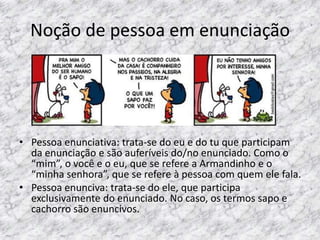 Noção de pessoa em enunciação

• Pessoa enunciativa: trata-se do eu e do tu que participam
da enunciação e são auferíveis do/no enunciado. Como o
“mim”, o você e o eu, que se refere a Armandinho e o
“minha senhora”, que se refere à pessoa com quem ele fala.
• Pessoa enunciva: trata-se do ele, que participa
exclusivamente do enunciado. No caso, os termos sapo e
cachorro são enuncivos.

 