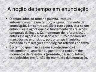A noção de tempo em enunciação
• O enunciador, ao tomar a palavra, instaura
automaticamente um tempo, o agora, momento da
enunciação. Em contraposição a este agora, cria-se um
então. É esse agora que é o fundamento das relações
temporais da língua. Os momentos de referenciação
entre esse agora e o passado e o futuro precisam ser
marcados no enunciado, pois o tempo linguístico
comanda as marcações cronológicas referidas no texto.
• É o tempo que marca se um acontecimento é
concomitante, anterior ou posterior a cada um dos
momentos de referência (presente, passado, futuro)
estabelecidos em função do momento da enunciação.

 